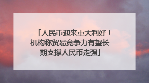 人民币迎来重大利好！机构称贸易竞争力有望长期支撑人民币走强
