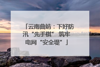 云南曲靖：下好防汛“先手棋” 筑牢电网“安全堤”