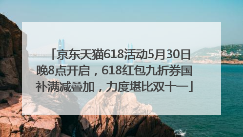 京东天猫618活动5月30日晚8点开启，618红包九折券国补满减叠加，力度堪比双十一