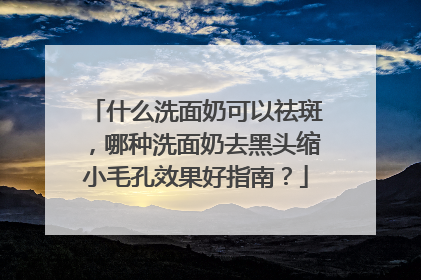 什么洗面奶可以祛斑，哪种洗面奶去黑头缩小毛孔效果好指南？