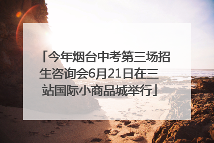 今年烟台中考第三场招生咨询会6月21日在三站国际小商品城举行