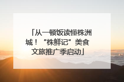 从一顿饭读懂株洲城！“株鲜记”美食文旅推广季启动