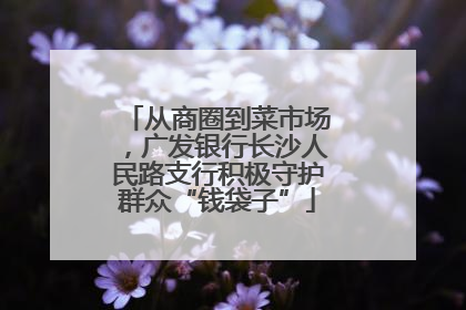 从商圈到菜市场，广发银行长沙人民路支行积极守护群众“钱袋子”