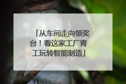 从车间走向领奖台！看这家工厂青工玩转智能制造