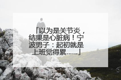 以为是关节炎，结果是心脏病！宁波男子：起初就是上班觉得累……