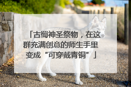 古蜀神圣祭物，在这群充满创意的师生手里变成“可穿戴青铜”