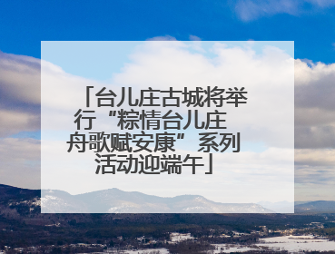 台儿庄古城将举行“粽情台儿庄 舟歌赋安康”系列活动迎端午