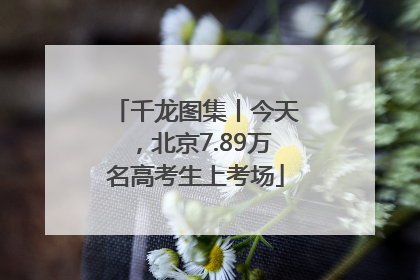 千龙图集丨今天，北京7.89万名高考生上考场