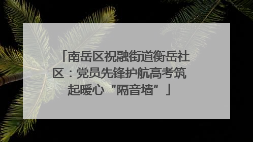 南岳区祝融街道衡岳社区：党员先锋护航高考筑起暖心“隔音墙”