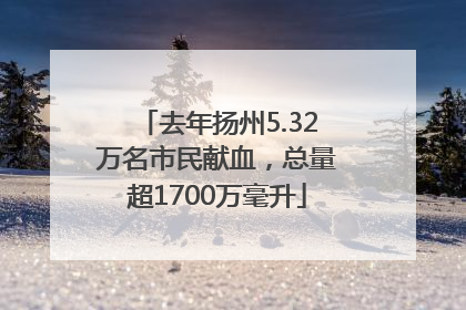 去年扬州5.32万名市民献血，总量超1700万毫升