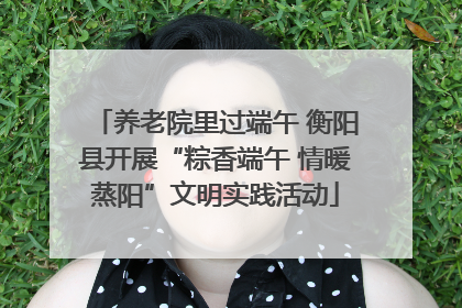 养老院里过端午 衡阳县开展“粽香端午 情暖蒸阳”文明实践活动