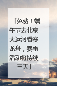 免费！端午节去北京大运河看赛龙舟，赛事活动将持续三天
