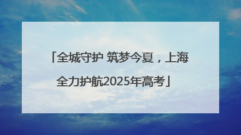 全城守护 筑梦今夏，上海全力护航2025年高考