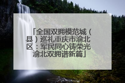 全国双拥模范城（县）巡礼重庆市渝北区：军民同心铸荣光 渝北双拥谱新篇