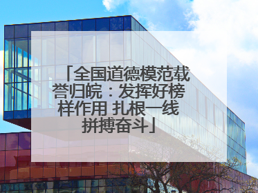 全国道德模范载誉归皖：发挥好榜样作用 扎根一线拼搏奋斗