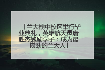 兰大榆中校区举行毕业典礼，英雄航天员唐胜杰勉励学子：成为最攒劲的兰大人