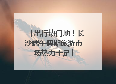 出行热门地！长沙端午假期旅游市场热力十足