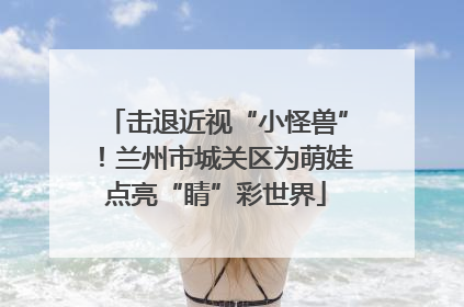 击退近视“小怪兽”！兰州市城关区为萌娃点亮“睛”彩世界