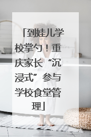 到娃儿学校掌勺！重庆家长“沉浸式”参与学校食堂管理
