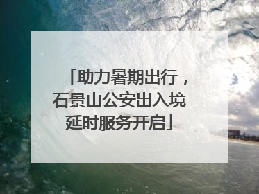 助力暑期出行，石景山公安出入境延时服务开启