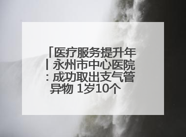 医疗服务提升年丨永州市中心医院：成功取出支气管异物 1岁10个月患儿转危为安