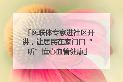 医联体专家进社区开讲，让居民在家门口“听”懂心血管健康