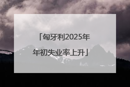 匈牙利2025年年初失业率上升