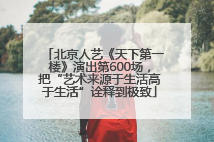 北京人艺《天下第一楼》演出第600场，把“艺术来源于生活高于生活”诠释到极致
