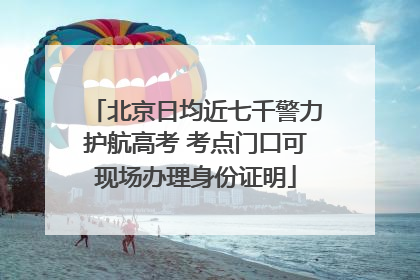 北京日均近七千警力护航高考 考点门口可现场办理身份证明