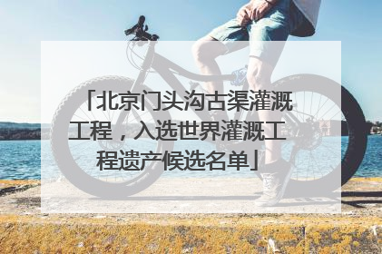 北京门头沟古渠灌溉工程，入选世界灌溉工程遗产候选名单