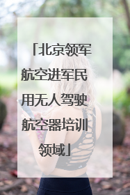 北京领军航空进军民用无人驾驶航空器培训领域