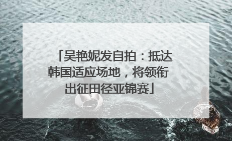 吴艳妮发自拍：抵达韩国适应场地，将领衔出征田径亚锦赛