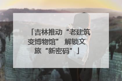 吉林推动“老建筑变博物馆” 解锁文旅“新密码”