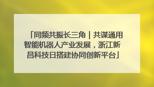 同频共振长三角｜共谋通用智能机器人产业发展，浙江新昌科技日搭建协同创新平台