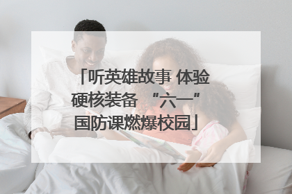 听英雄故事 体验硬核装备 “六一”国防课燃爆校园