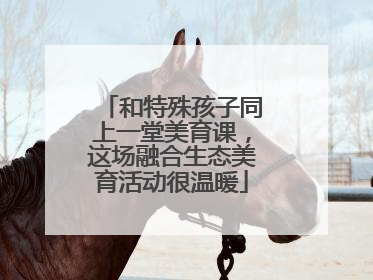 和特殊孩子同上一堂美育课，这场融合生态美育活动很温暖