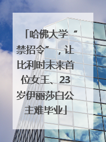 哈佛大学“禁招令”，让比利时未来首位女王、23岁伊丽莎白公主难毕业
