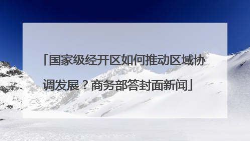 国家级经开区如何推动区域协调发展？商务部答封面新闻