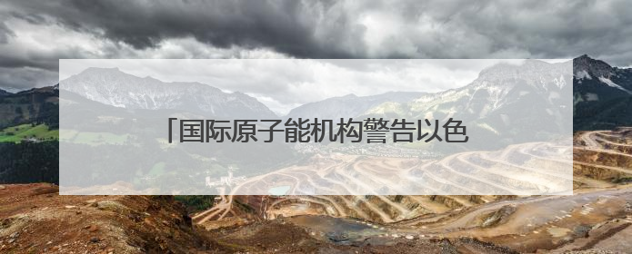 国际原子能机构警告以色列 以媒：“前所未有”