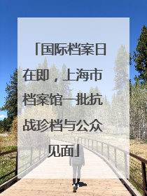 国际档案日在即，上海市档案馆一批抗战珍档与公众见面