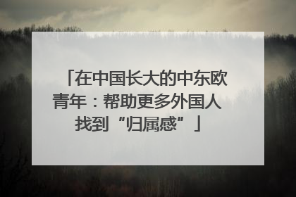 在中国长大的中东欧青年：帮助更多外国人找到“归属感”