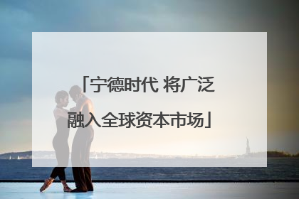 宁德时代 将广泛融入全球资本市场