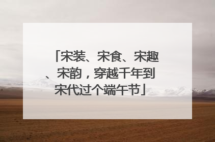 宋装、宋食、宋趣、宋韵，穿越千年到宋代过个端午节