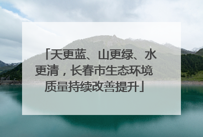 天更蓝、山更绿、水更清，长春市生态环境质量持续改善提升