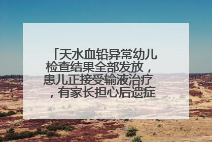 天水血铅异常幼儿检查结果全部发放，患儿正接受输液治疗，有家长担心后遗症，医院已从外科楼腾出多个病房