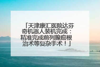 天津康汇医院达芬奇机器人装机完成：精准完成前列腺癌根治术等复杂手术！