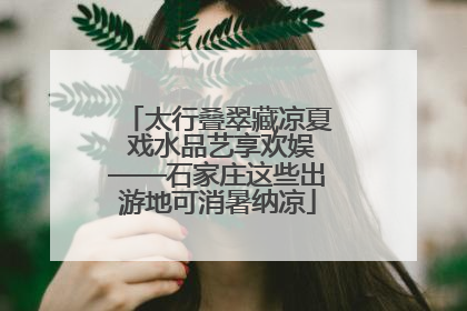 太行叠翠藏凉夏 戏水品艺享欢娱——石家庄这些出游地可消暑纳凉