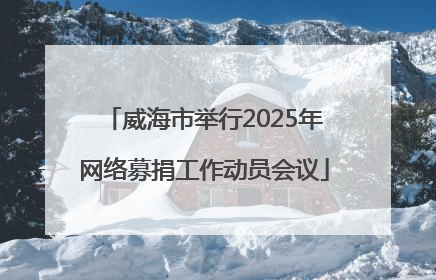 威海市举行2025年网络募捐工作动员会议