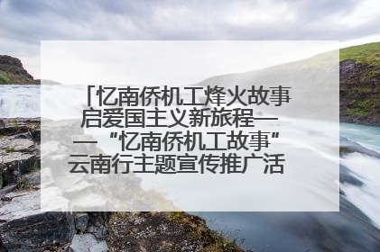 忆南侨机工烽火故事 启爱国主义新旅程——“忆南侨机工故事”云南行主题宣传推广活动圆满收官