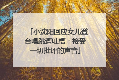 小沈阳回应女儿登台唱跳遭吐槽：接受一切批评的声音